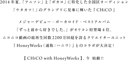 2014年夏、「アニソン」と「ボカロ」に特化した全国区オーディション「ウタカツ！」のグランプリに見事に輝いた『 CHiCO 』メジャーデビュー・ボーカロイド・ベストアルバム「ずっと前から好きでした。」がオリコン初登場4位、ニコニコ動画の総再生回数2200万回超を誇るクリエイターユニット『 HoneyWorks（通称：ハニワ） 』とのコラボが大決定！【 CHiCO with HoneyWorks 】、今  始動！！